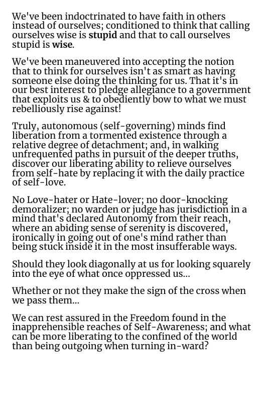 We’ve been indoctrinated to have faith in others instead of ourselves; conditioned to think that calling ourselves wise is stupid and that to call ourselves stupid is wise.  We’ve been maneuvered into accepting the notion that to think for ourselves isn’t as smart as havin someone else doing the thinking for us. That it’s in our best interest to pledge allegiance to a government that exploits us & to obediently bow to what we must rebelliously rise against!  Truly, autonomous (self-governing) minds find liberation from a tormented existence through a relative degree of detachment; and, in walking unfrequented paths in pursuit of the deeper truths, discover our liberating ability to relieve ourselves from self-hate by replacing it with the daily practice of self-love.  No Love-hater or Hate-lover; no door-knocking demoralizer; no warden or judge has jurisdiction in a mind that’s declared Autonomy from their reach, where an abiding sense of serenity is discovered, ironically in going out of one’s mind rather than being stuck inside it in the most insufferable ways.  Should they look diagonally at us for looking squarely into the eye of what once oppressed us...  Whether or not they make the sign of the cross when we pass them...  We can rest assured in the Freedom found in the inapprehensible reaches of Self-Awareness; and what can be more liberating to the confined of the world than being outgoing when turning in-ward? 